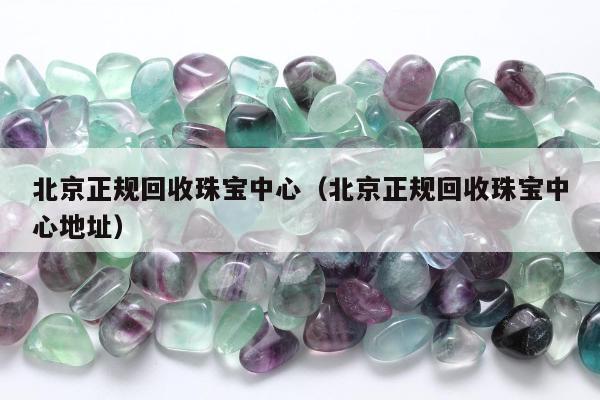 北京正规回收珠宝中心（北京正规回收珠宝中心地址）
