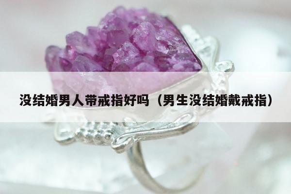 没结婚男人带戒指好吗（男生没结婚戴戒指）