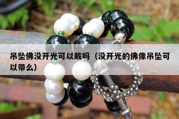 吊坠佛没开光可以戴吗（没开光的佛像吊坠可以带么）