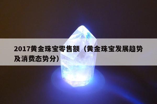 017黄金珠宝零售额（黄金珠宝发展趋势及消费态势分）"