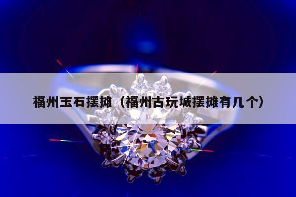 福州玉石摆摊（福州古玩城摆摊有几个）