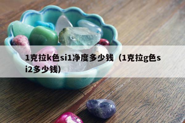 克拉k色si1净度多少钱（1克拉g色si2多少钱）"
