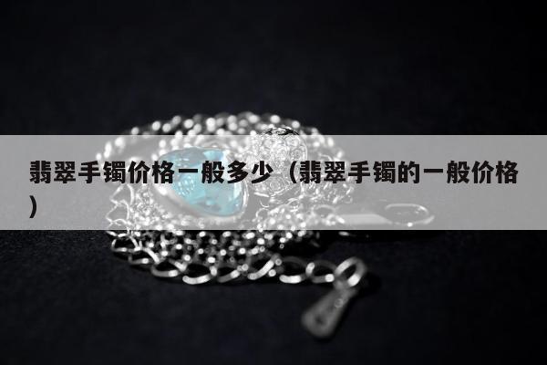 翡翠手镯价格一般多少（翡翠手镯的一般价格）