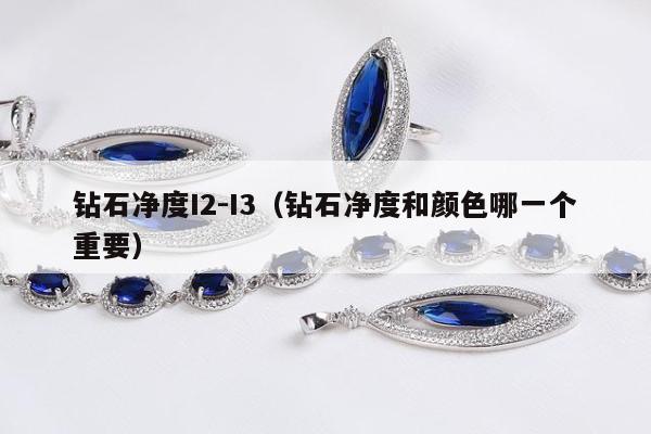 钻石净度I2-I3（钻石净度和颜色哪一个重要）