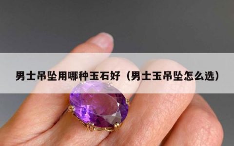 男士吊坠用哪种玉石好（男士玉吊坠怎么选）