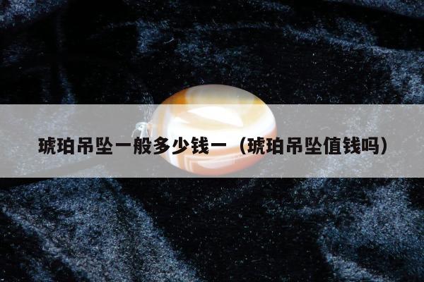 琥珀吊坠一般多少钱一（琥珀吊坠值钱吗）