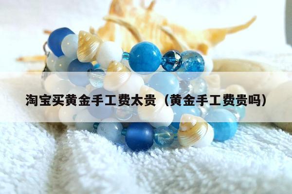 淘宝买黄金手工费太贵（黄金手工费贵吗）