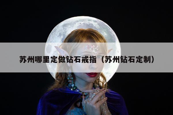 苏州哪里定做钻石戒指（苏州钻石定制）