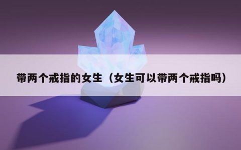 带两个戒指的女生（女生可以带两个戒指吗）
