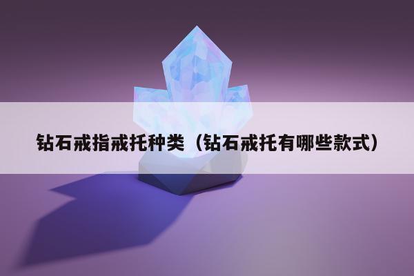 钻石戒指戒托种类（钻石戒托有哪些款式）