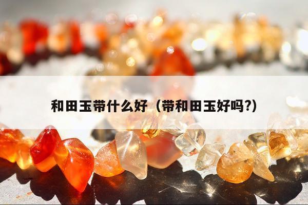 和田玉带什么好（带和田玉好吗?）