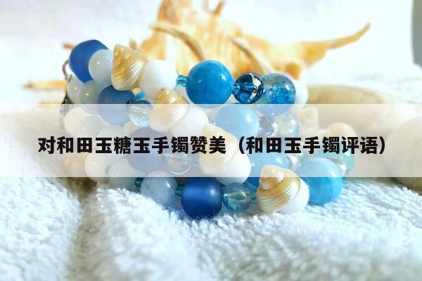 对和田玉糖玉手镯赞美（和田玉手镯评语）