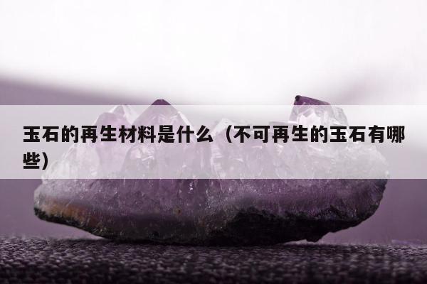 玉石的再生材料是什么（不可再生的玉石有哪些）