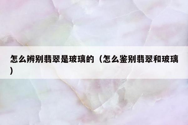 怎么辨别翡翠是玻璃的（怎么鉴别翡翠和玻璃）