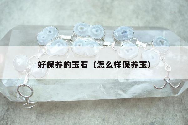 好保养的玉石（怎么样保养玉）