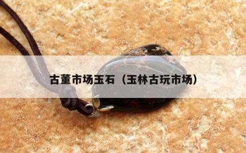 古董市场玉石（玉林古玩市场）