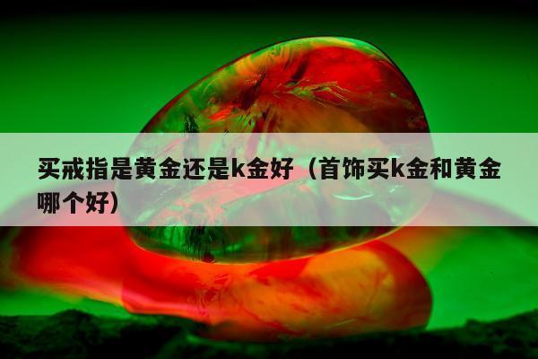 买戒指是黄金还是k金好（首饰买k金和黄金哪个好）