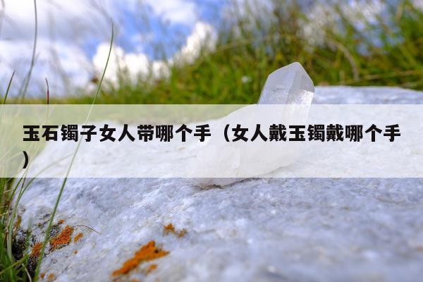 玉石镯子女人带哪个手（女人戴玉镯戴哪个手）