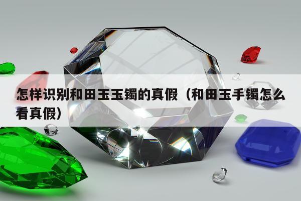 怎样识别和田玉玉镯的真假（和田玉手镯怎么看真假）