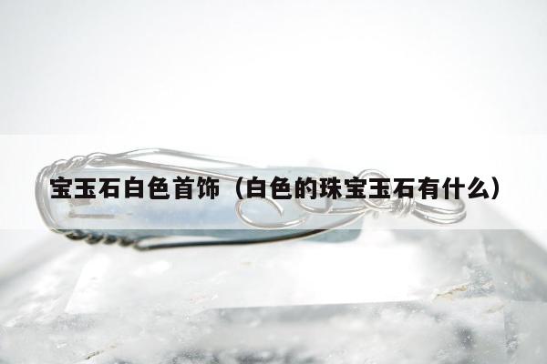 宝玉石白色首饰（白色的珠宝玉石有什么）