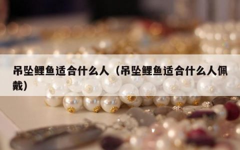 吊坠鲤鱼适合什么人（吊坠鲤鱼适合什么人佩戴）