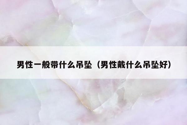 男性一般带什么吊坠（男性戴什么吊坠好）