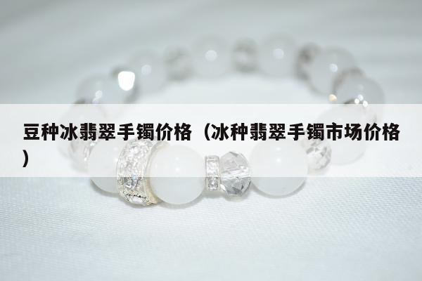 豆种冰翡翠手镯价格（冰种翡翠手镯市场价格）
