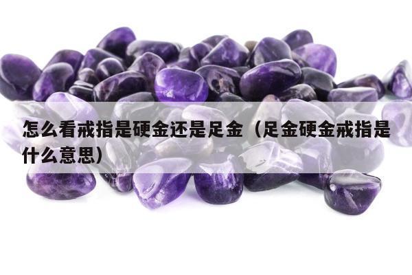 怎么看戒指是硬金还是足金（足金硬金戒指是什么意思）