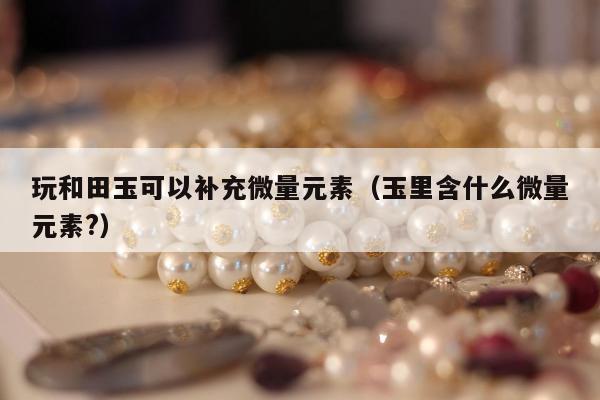 玩和田玉可以补充微量元素（玉里含什么微量元素?）