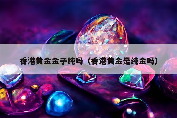 香港黄金金子纯吗（香港黄金是纯金吗）