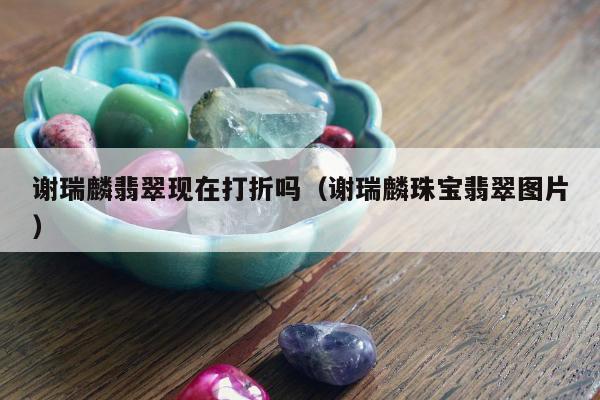 谢瑞麟翡翠现在打折吗（谢瑞麟珠宝翡翠图片）