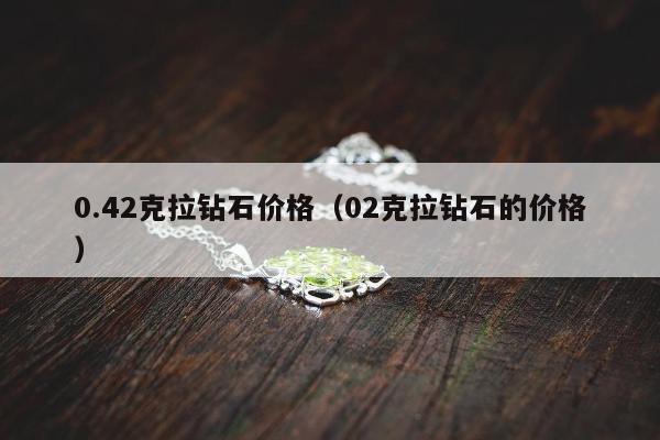 .42克拉钻石价格（02克拉钻石的价格）"