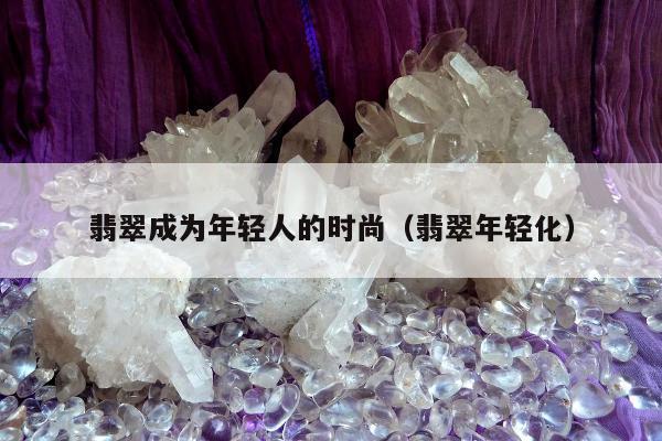 翡翠成为年轻人的时尚（翡翠年轻化）