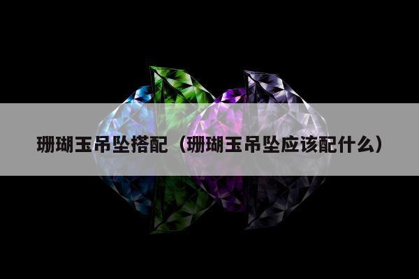 珊瑚玉吊坠搭配（珊瑚玉吊坠应该配什么）