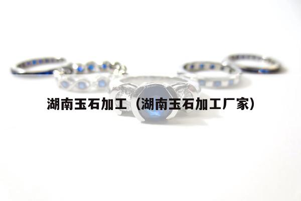 湖南玉石加工（湖南玉石加工厂家）