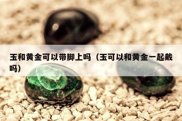 玉和黄金可以带脚上吗（玉可以和黄金一起戴吗）
