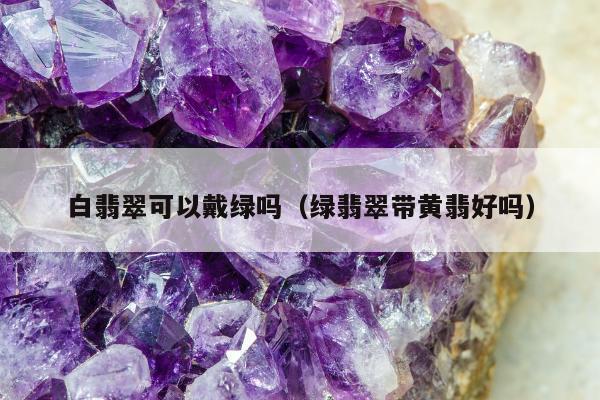 白翡翠可以戴绿吗（绿翡翠带黄翡好吗）