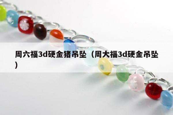 周六福3d硬金猪吊坠（周大福3d硬金吊坠）