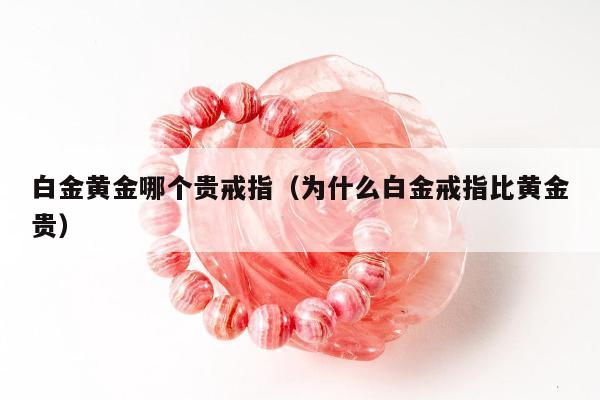 白金黄金哪个贵戒指（为什么白金戒指比黄金贵）