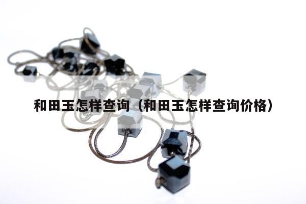 和田玉怎样查询（和田玉怎样查询价格）