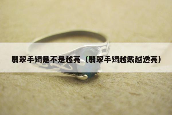 翡翠手镯是不是越亮（翡翠手镯越戴越透亮）