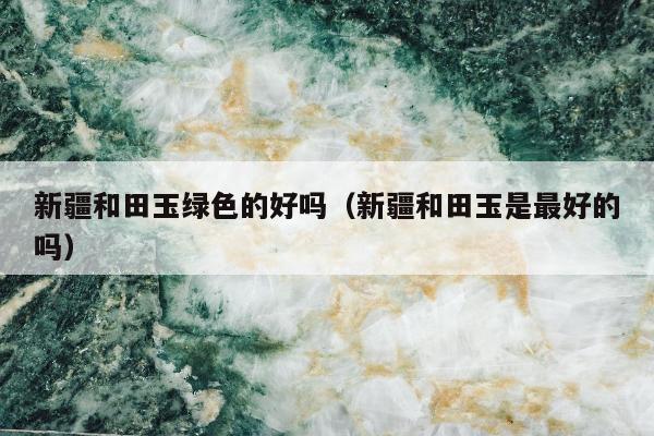 新疆和田玉绿色的好吗（新疆和田玉是最好的吗）