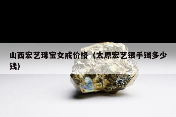 山西宏艺珠宝女戒价格（太原宏艺银手镯多少钱）