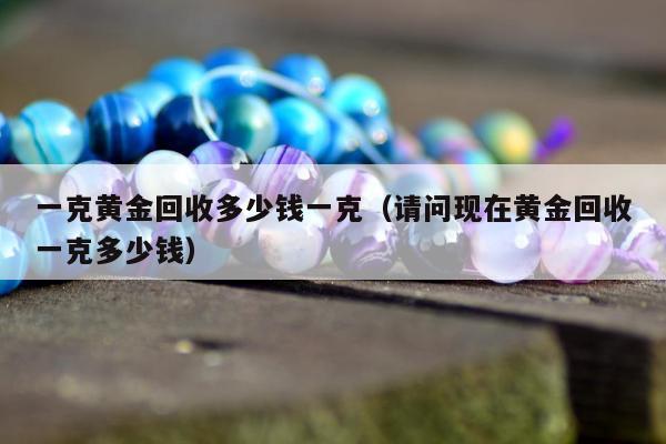 一克黄金回收多少钱一克（请问现在黄金回收一克多少钱）
