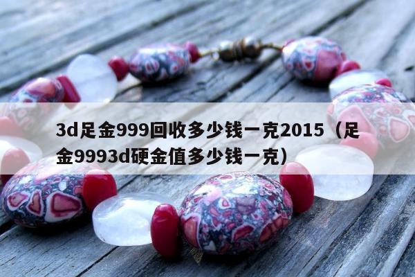 d足金999回收多少钱一克2015（足金9993d硬金值多少钱一克）"