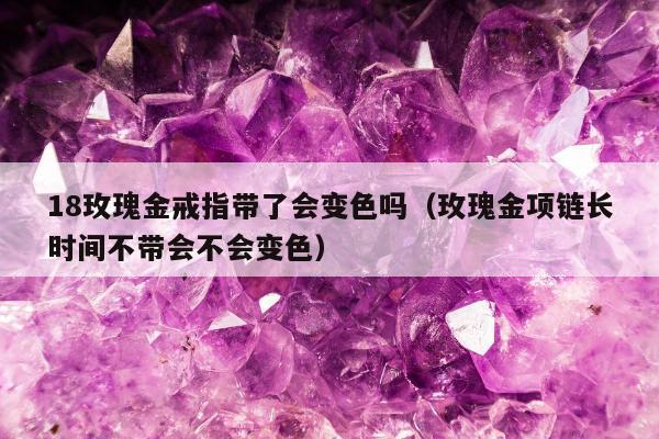 8玫瑰金戒指带了会变色吗（玫瑰金项链长时间不带会不会变色）"