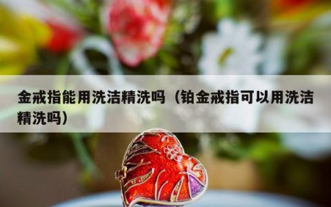 金戒指能用洗洁精洗吗（铂金戒指可以用洗洁精洗吗）