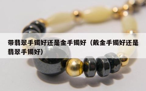 带翡翠手镯好还是金手镯好（戴金手镯好还是翡翠手镯好）