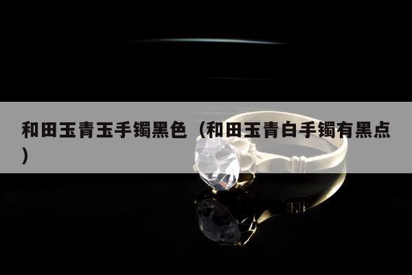 和田玉青玉手镯黑色（和田玉青白手镯有黑点）
