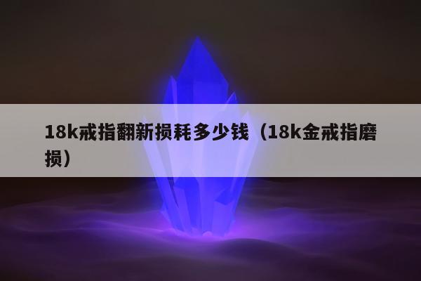 8k戒指翻新损耗多少钱（18k金戒指磨损）"